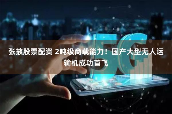 张掖股票配资 2吨级商载能力！国产大型无人运输机成功首飞