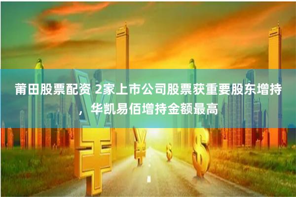 莆田股票配资 2家上市公司股票获重要股东增持，华凯易佰增持金额最高