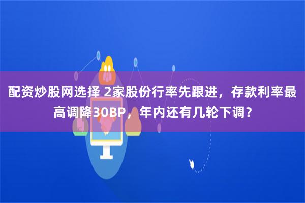 配资炒股网选择 2家股份行率先跟进，存款利率最高调降30BP，年内还有几轮下调？
