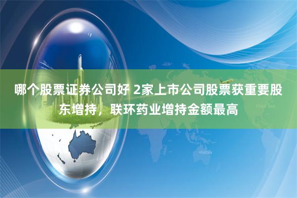 哪个股票证券公司好 2家上市公司股票获重要股东增持，联环药业增持金额最高