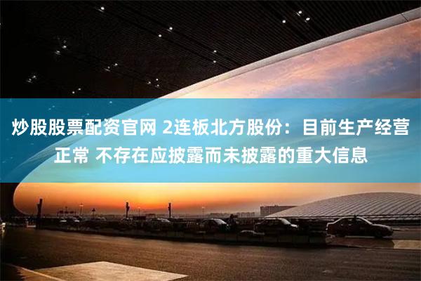 炒股股票配资官网 2连板北方股份：目前生产经营正常 不存在应披露而未披露的重大信息