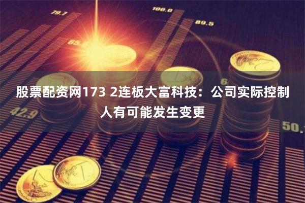 股票配资网173 2连板大富科技：公司实际控制人有可能发生变更