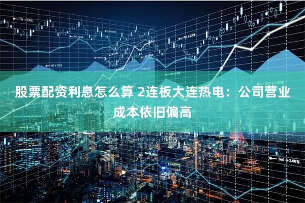 股票配资利息怎么算 2连板大连热电：公司营业成本依旧偏高