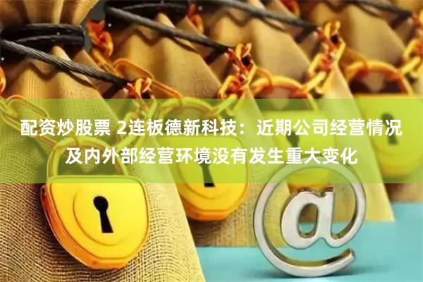 配资炒股票 2连板德新科技：近期公司经营情况及内外部经营环境没有发生重大变化