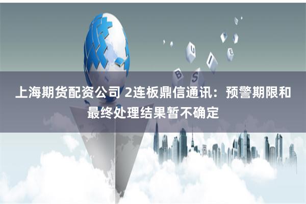 上海期货配资公司 2连板鼎信通讯：预警期限和最终处理结果暂不确定