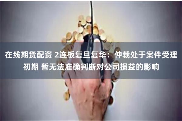 在线期货配资 2连板复旦复华：仲裁处于案件受理初期 暂无法准确判断对公司损益的影响