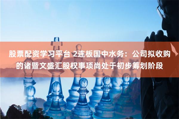 股票配资学习平台 2连板国中水务：公司拟收购的诸暨文盛汇股权事项尚处于初步筹划阶段