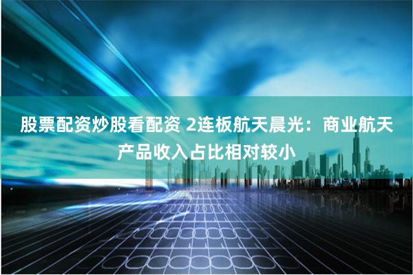 股票配资炒股看配资 2连板航天晨光：商业航天产品收入占比相对较小