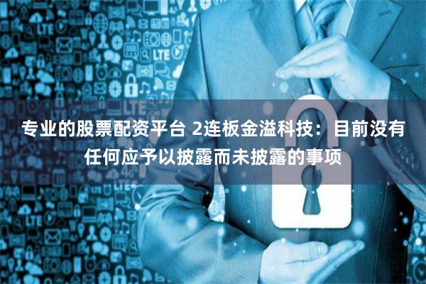 专业的股票配资平台 2连板金溢科技：目前没有任何应予以披露而未披露的事项