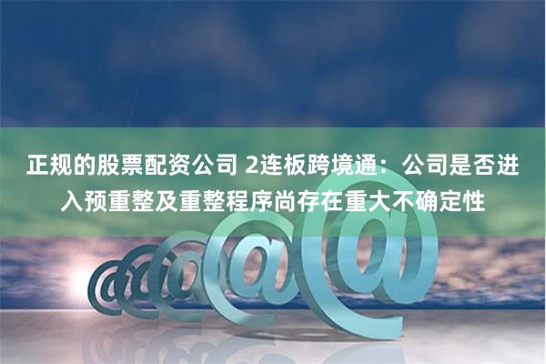 正规的股票配资公司 2连板跨境通：公司是否进入预重整及重整程序尚存在重大不确定性