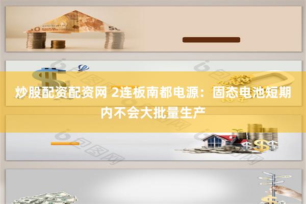 炒股配资配资网 2连板南都电源：固态电池短期内不会大批量生产