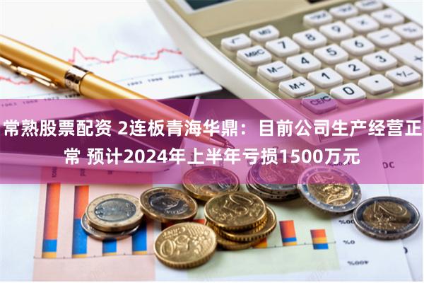 常熟股票配资 2连板青海华鼎：目前公司生产经营正常 预计2024年上半年亏损1500万元