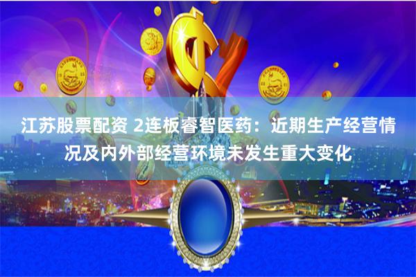 江苏股票配资 2连板睿智医药：近期生产经营情况及内外部经营环境未发生重大变化