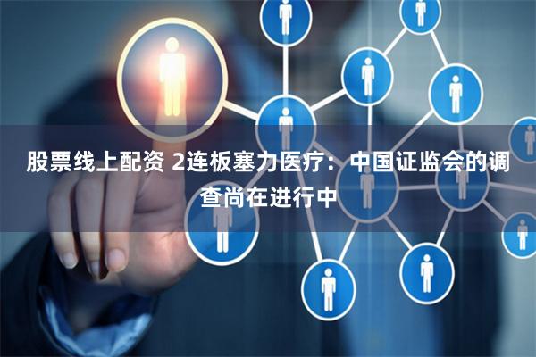 股票线上配资 2连板塞力医疗：中国证监会的调查尚在进行中