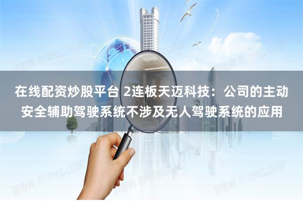 在线配资炒股平台 2连板天迈科技：公司的主动安全辅助驾驶系统不涉及无人驾驶系统的应用