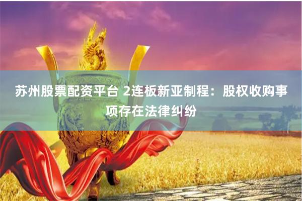 苏州股票配资平台 2连板新亚制程：股权收购事项存在法律纠纷