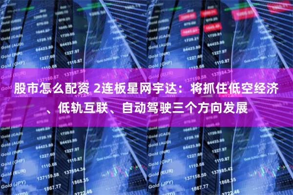 股市怎么配资 2连板星网宇达：将抓住低空经济、低轨互联、自动驾驶三个方向发展