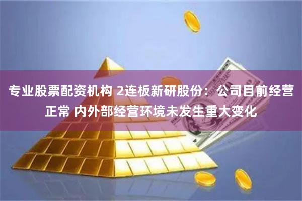 专业股票配资机构 2连板新研股份：公司目前经营正常 内外部经营环境未发生重大变化