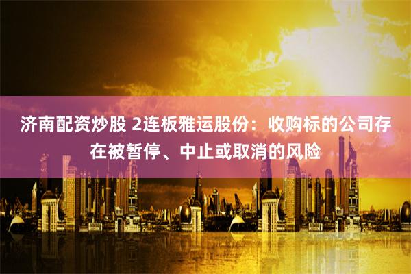 济南配资炒股 2连板雅运股份：收购标的公司存在被暂停、中止或取消的风险
