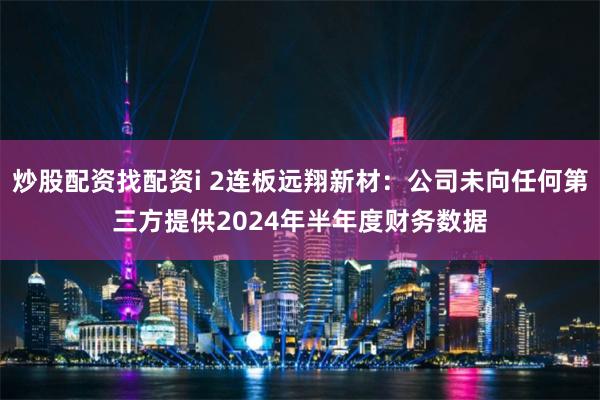 炒股配资找配资i 2连板远翔新材：公司未向任何第三方提供2024年半年度财务数据