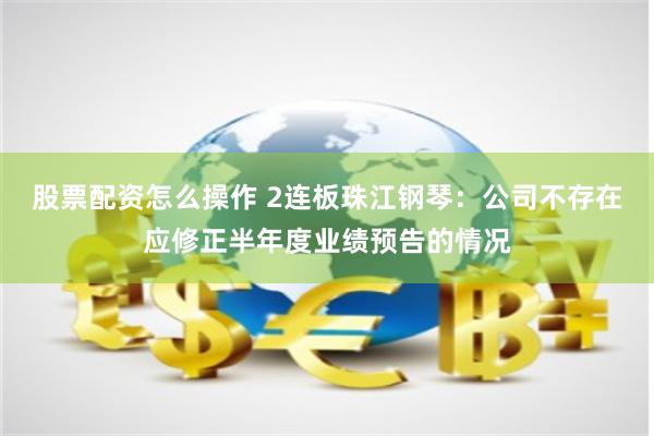 股票配资怎么操作 2连板珠江钢琴：公司不存在应修正半年度业绩预告的情况