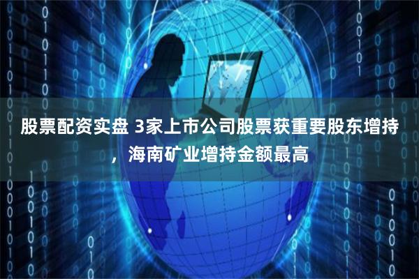 股票配资实盘 3家上市公司股票获重要股东增持，海南矿业增持金额最高