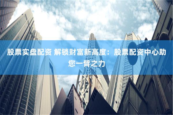 股票实盘配资 解锁财富新高度：股票配资中心助您一臂之力