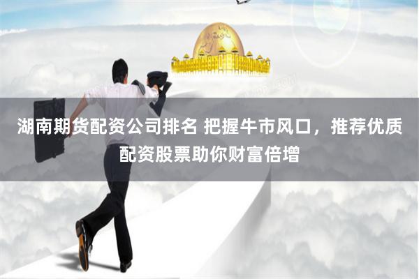 湖南期货配资公司排名 把握牛市风口，推荐优质配资股票助你财富倍增