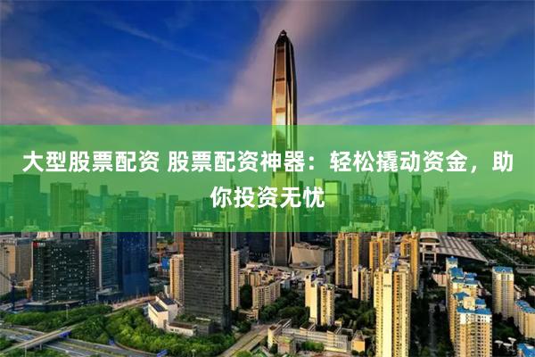 大型股票配资 股票配资神器：轻松撬动资金，助你投资无忧