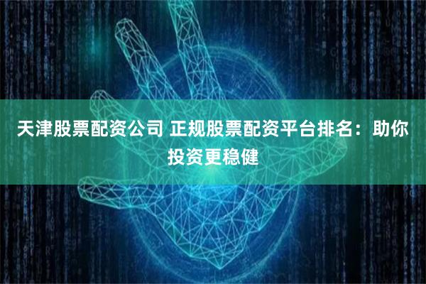 天津股票配资公司 正规股票配资平台排名：助你投资更稳健