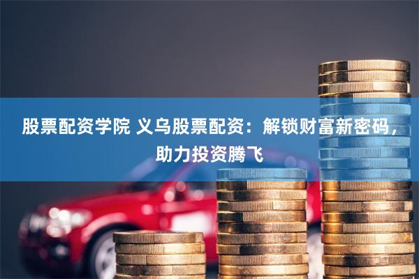 股票配资学院 义乌股票配资：解锁财富新密码，助力投资腾飞