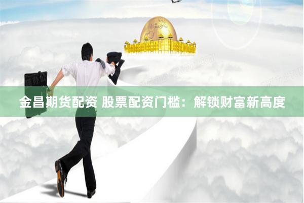 金昌期货配资 股票配资门槛：解锁财富新高度