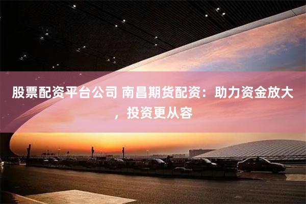 股票配资平台公司 南昌期货配资：助力资金放大，投资更从容