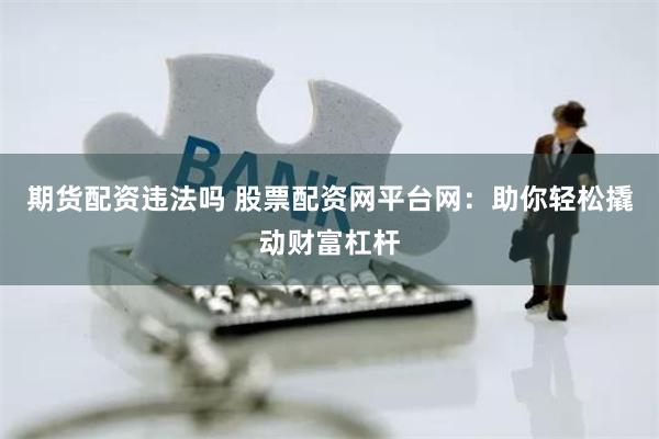 期货配资违法吗 股票配资网平台网：助你轻松撬动财富杠杆