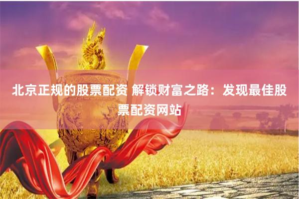 北京正规的股票配资 解锁财富之路：发现最佳股票配资网站