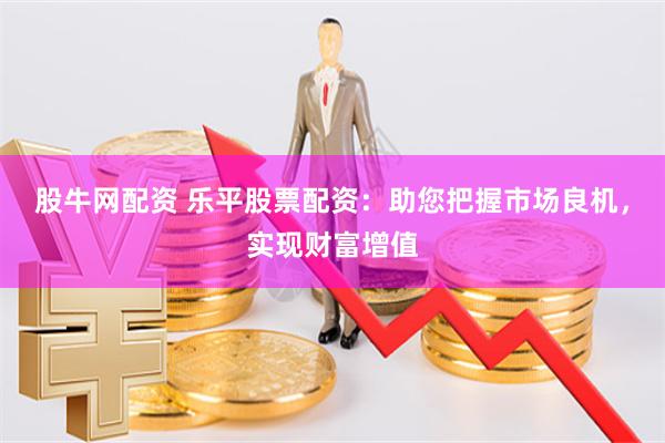 股牛网配资 乐平股票配资：助您把握市场良机，实现财富增值