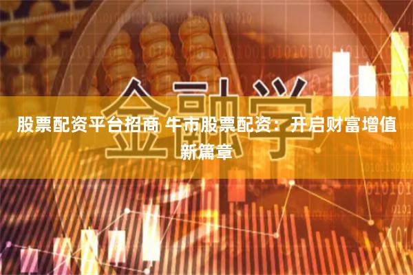 股票配资平台招商 牛市股票配资：开启财富增值新篇章
