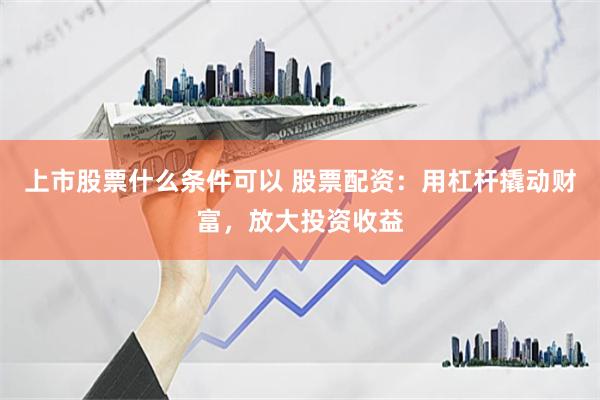 上市股票什么条件可以 股票配资：用杠杆撬动财富，放大投资收益