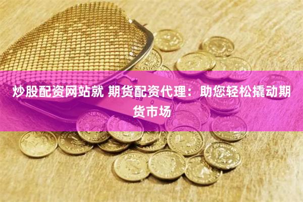 炒股配资网站就 期货配资代理：助您轻松撬动期货市场