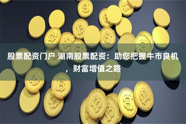 股票配资门户 湖南股票配资：助您把握牛市良机，财富增值之路