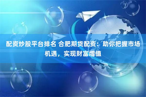 配资炒股平台排名 合肥期货配资：助你把握市场机遇，实现财富增值