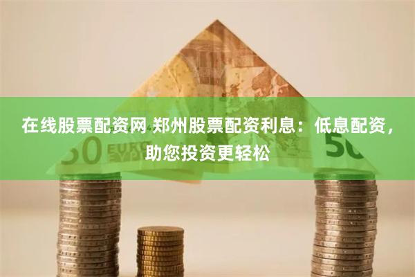 在线股票配资网 郑州股票配资利息：低息配资，助您投资更轻松