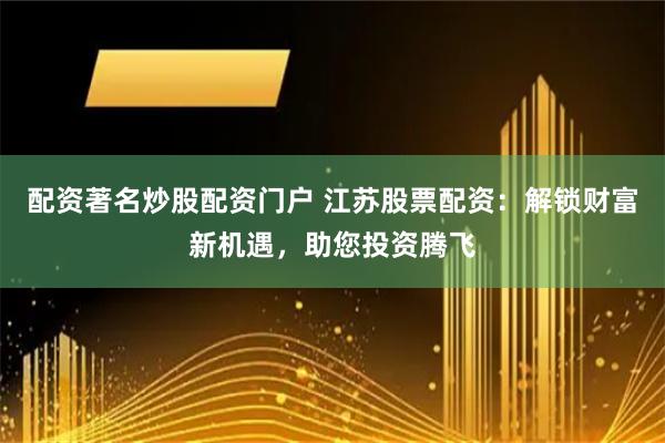 配资著名炒股配资门户 江苏股票配资：解锁财富新机遇，助您投资腾飞