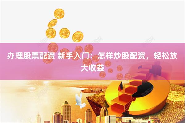办理股票配资 新手入门：怎样炒股配资，轻松放大收益