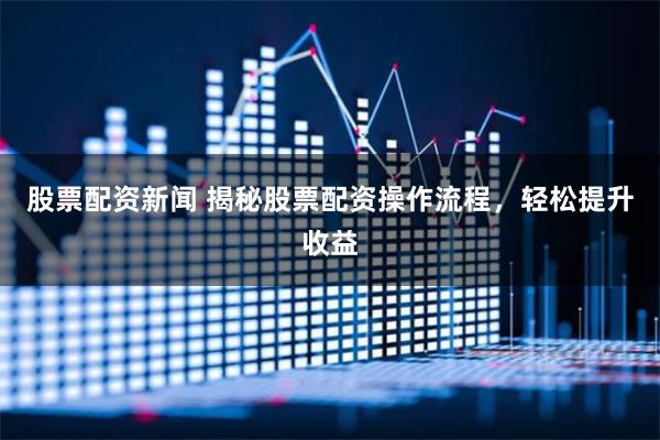 股票配资新闻 揭秘股票配资操作流程，轻松提升收益