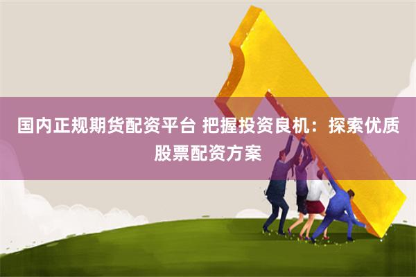 国内正规期货配资平台 把握投资良机：探索优质股票配资方案