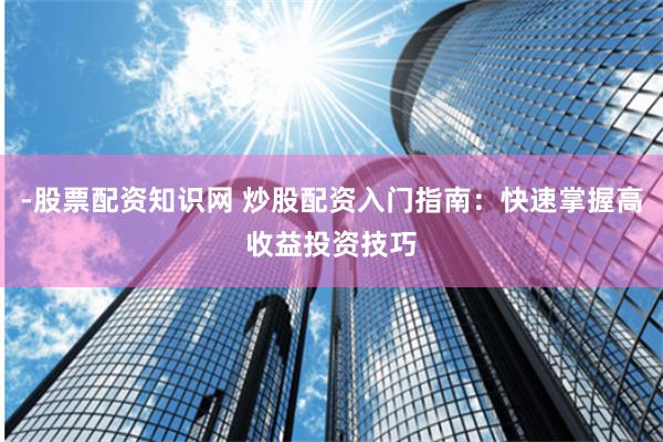 -股票配资知识网 炒股配资入门指南：快速掌握高收益投资技巧