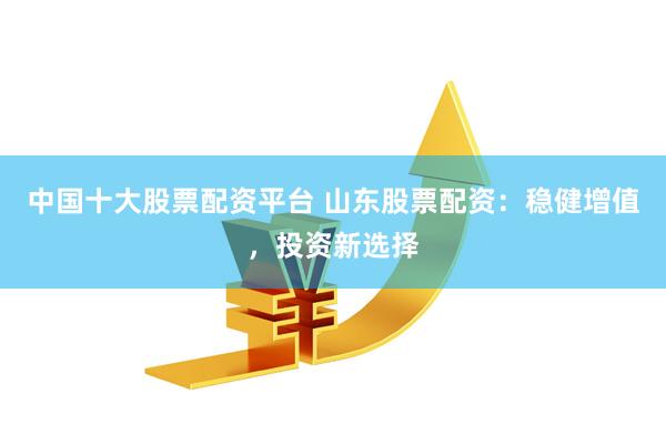 中国十大股票配资平台 山东股票配资：稳健增值，投资新选择