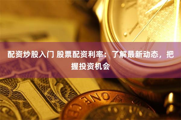 配资炒股入门 股票配资利率：了解最新动态，把握投资机会