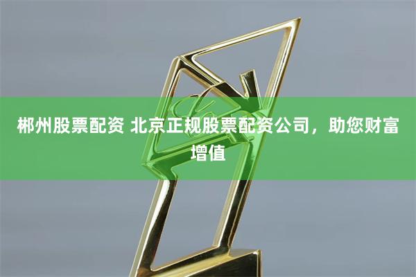 郴州股票配资 北京正规股票配资公司，助您财富增值